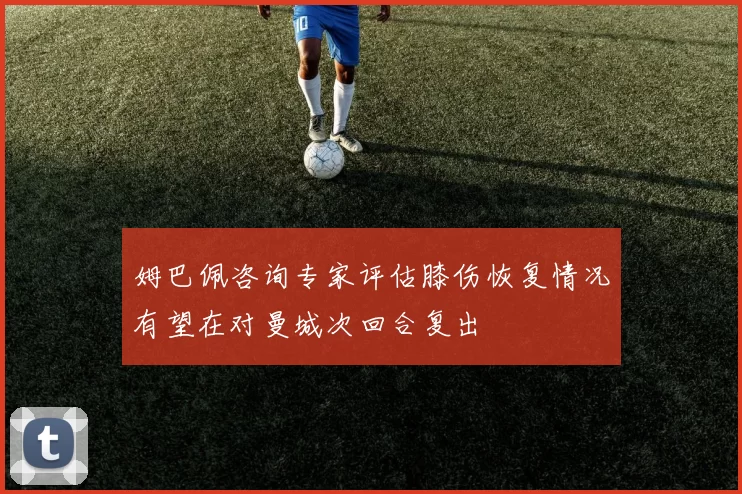 姆巴佩咨询专家评估膝伤恢复情况有望在对曼城次回合复出