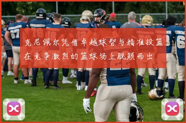 克尼佩尔凭借卓越球智与精准投篮在竞争激烈的篮球场上脱颖而出