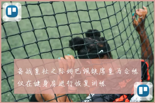 备战皇社之际姆巴佩缺席皇马合练仅在健身房进行恢复训练