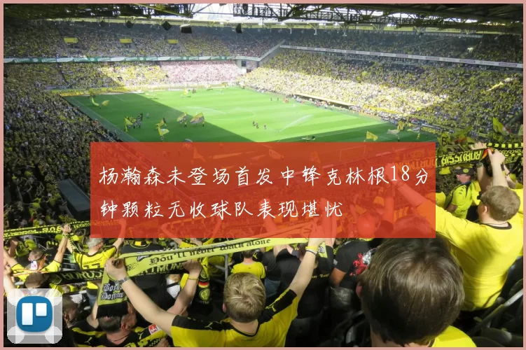 杨瀚森未登场首发中锋克林根18分钟颗粒无收球队表现堪忧