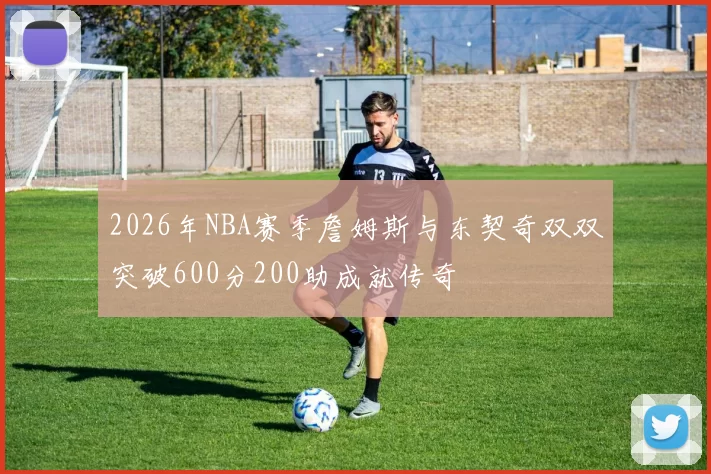 2026年NBA赛季詹姆斯与东契奇双双突破600分200助成就传奇