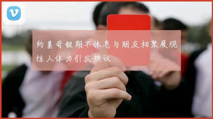 约基奇假期不休息与朋友相聚展现惊人体力引发热议