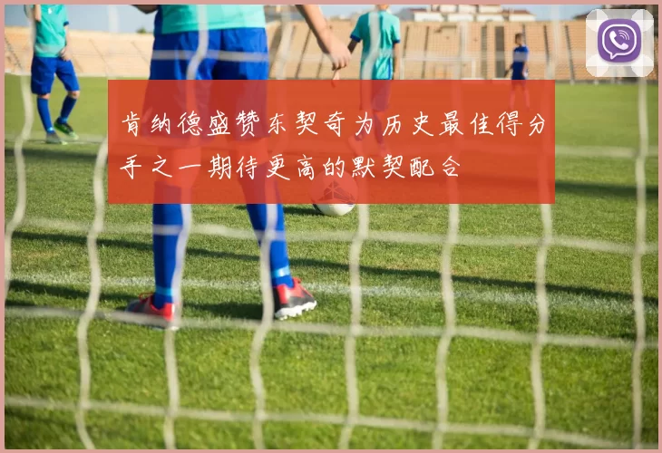 肯纳德盛赞东契奇为历史最佳得分手之一期待更高的默契配合