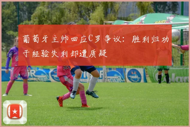 葡萄牙主帅回应C罗争议：胜利归功于经验失利却遭质疑