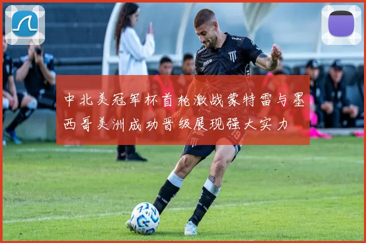 中北美冠军杯首轮激战蒙特雷与墨西哥美洲成功晋级展现强大实力
