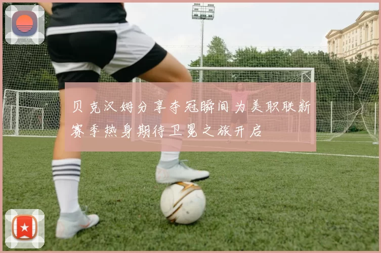 贝克汉姆分享夺冠瞬间为美职联新赛季热身期待卫冕之旅开启