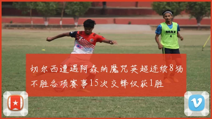 切尔西遭遇阿森纳魔咒英超连续8场不胜各项赛事15次交锋仅获1胜