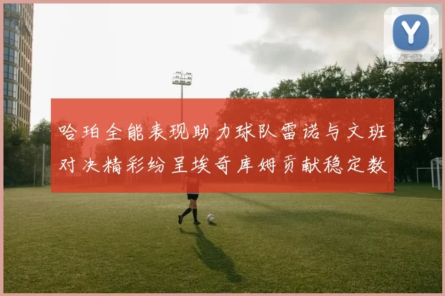 哈珀全能表现助力球队雷诺与文班对决精彩纷呈埃奇库姆贡献稳定数据