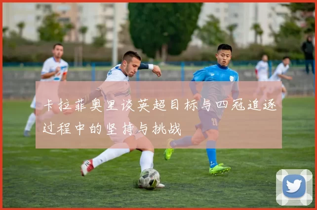 卡拉菲奥里谈英超目标与四冠追逐过程中的坚持与挑战