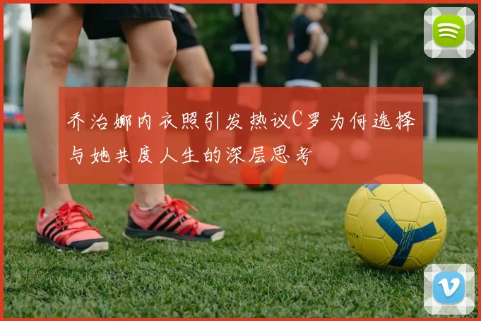 乔治娜内衣照引发热议C罗为何选择与她共度人生的深层思考